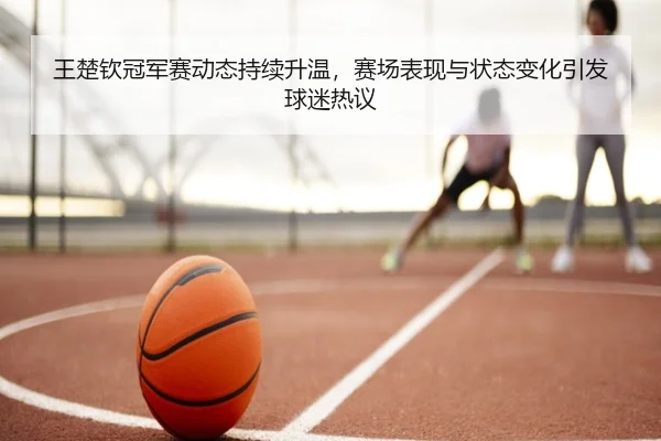 王楚钦冠军赛动态持续升温，赛场表现与状态变化引发球迷热议 | kaiyun